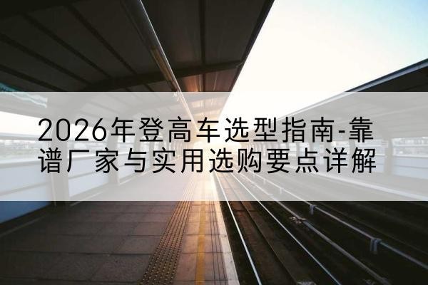 错那登高车厂家推荐-2026年登高车选型指南-靠谱厂家与实用选购要点详解