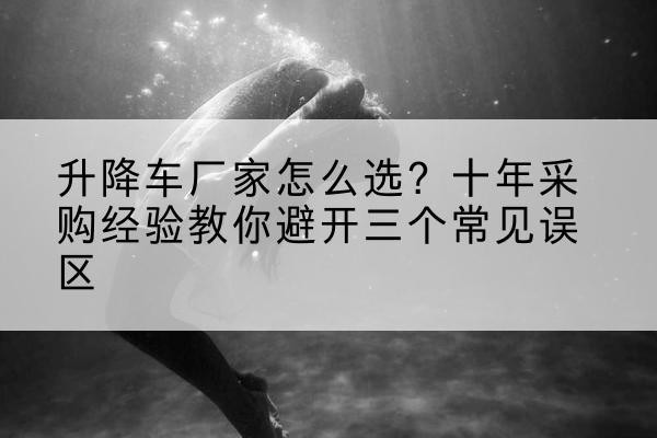错那升降车厂家-怎么选?十年采购经验教你避开三个常见误区