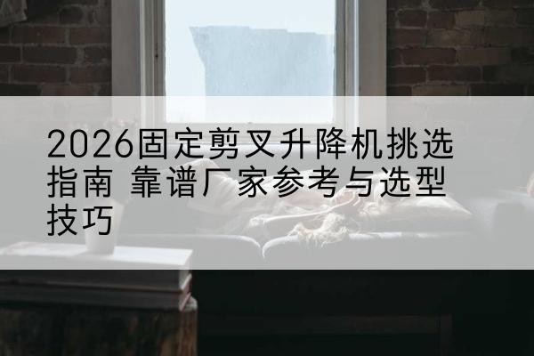 错那固定剪叉升降机厂家推荐-2026固定剪叉升降机挑选指南 靠谱厂家参考与选型技巧