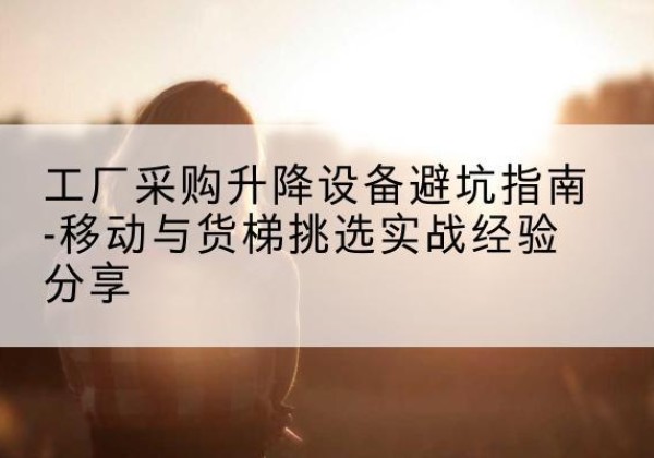 错那移动式升降机怎么选-工厂采购升降设备避坑指南-移动与货梯挑选实战经验分享