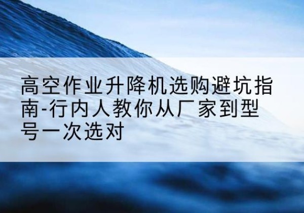 错那升降平台厂家-高空作业升降机选购避坑指南-行内人教你从厂家到型号一次选对