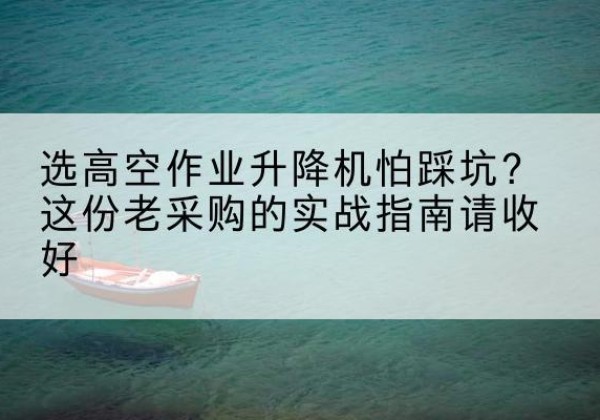 错那高空作业升降机厂家推荐-选高空作业升降机怕踩坑？这份老采购的实战指南请收好