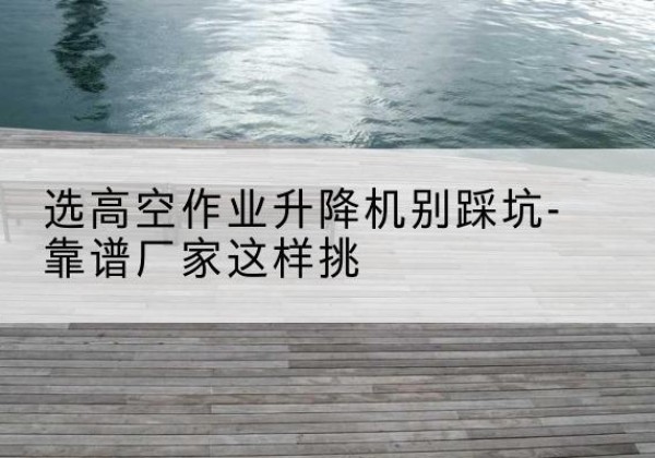 错那剪叉式升降机厂家-选高空作业升降机别踩坑-靠谱厂家这样挑