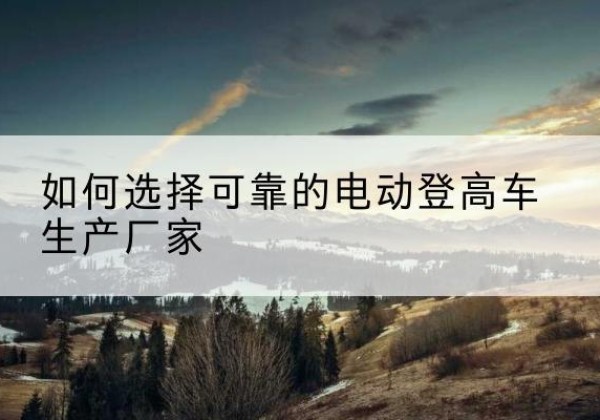 错那电动登高车厂家-如何选择可靠的电动登高车生产厂家