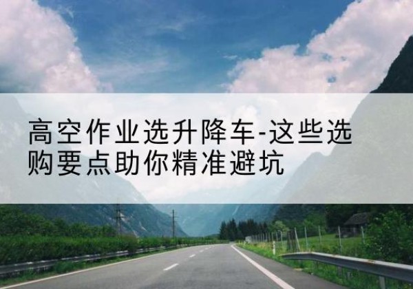 错那升降车厂家-高空作业选升降车-这些选购要点助你*避坑