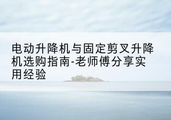 错那电动升降机怎么选-电动升降机与固定剪叉升降机选购指南-老师傅分享实用经验
