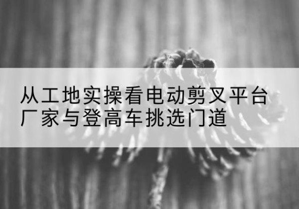 错那电动剪叉升降平台厂家-从工地实操看电动剪叉平台厂家与登高车挑选门道