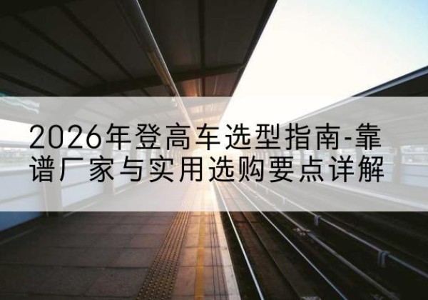 错那登高车厂家推荐-2026年登高车选型指南-靠谱厂家与实用选购要点详解